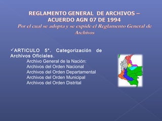 ARTICULO 5°. Categorización de
Archivos Oficiales.
Archivo General de la Nación:
Archivos del Orden Nacional
Archivos del Orden Departamental
Archivos del Orden Municipal
Archivos del Orden Distrital
 