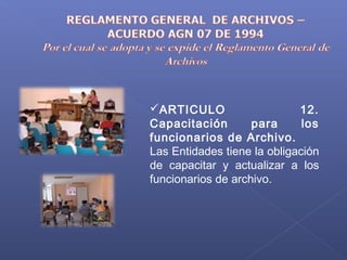 ARTICULO 12.
Capacitación para los
funcionarios de Archivo.
Las Entidades tiene la obligación
de capacitar y actualizar a los
funcionarios de archivo.
 