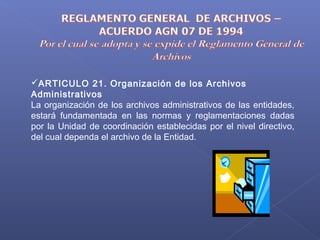 ARTICULO 21. Organización de los Archivos
Administrativos
La organización de los archivos administrativos de las entidades,
estará fundamentada en las normas y reglamentaciones dadas
por la Unidad de coordinación establecidas por el nivel directivo,
del cual dependa el archivo de la Entidad.
 