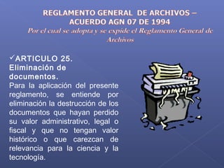 ARTICULO 25.
Eliminación de
documentos.
Para la aplicación del presente
reglamento, se entiende por
eliminación la destrucción de los
documentos que hayan perdido
su valor administrativo, legal o
fiscal y que no tengan valor
histórico o que carezcan de
relevancia para la ciencia y la
tecnología.
 
