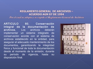 ARTICULO 60. Conservación
integral de la documentación de
archivos. Los archivos deberán
implementar un sistema integrado de
conservación acorde con el sistema de
archivos establecido en la entidad, para
asegurar el adecuado mantenimiento de los
documentos, garantizando la integridad
física y funcional de toda la documentación
desde el momento de la emisión, durante
su período de vigencia, hasta su
disposición final.
 