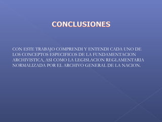  
CON ESTE TRABAJO COMPRENDI Y ENTENDI CADA UNO DE
LOS CONCEPTOS ESPECIFICOS DE LA FUNDAMENTACION
ARCHIVISTICA, ASI COMO LA LEGISLACION REGLAMENTARIA
NORMALIZADA POR EL ARCHIVO GENERAL DE LA NACION.
 