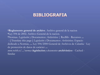  
•Reglamento general de archivo. Archivo general de la nacion
•Ley 594 de 2002. Archivo General de la nacion.
•Normas. Legislación y Documentos Archivísticos | RecBib - Recursos ...  
 - [ Translate this page ] Legislación y Documentos Archivísticos. Espacio
dedicado a Normas, ... Ley 594/2000 General de Archivos de Colombia · Ley
de protección de datos de carácter ...
www.recbib.es/.../normas-legislacion-y-documentos-archivisticos - Cached -
Similar
 