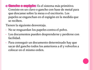 Es el sistema más primitivo.
Consiste en un clavo o gancho con base de metal para
que descanse sobre la mesa o el escritorio. Los
papeles se enganchan en el espigón en la medida que
se reciben.
Tienen la siguiente desventaja.
• No se resguardan los papeles contra el polvo.
• Los documentos pueden desprenderse y perderse con
facilidad.
• Para conseguir un documento determinado hay que
sacar del gancho todos los anteriores a él y volverlos a
colocar en el mismo orden.
 
