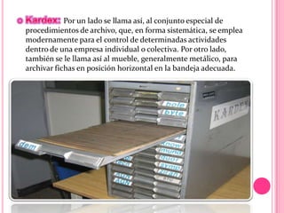 Por un lado se llama así, al conjunto especial de
procedimientos de archivo, que, en forma sistemática, se emplea
modernamente para el control de determinadas actividades
dentro de una empresa individual o colectiva. Por otro lado,
también se le llama así al mueble, generalmente metálico, para
archivar fichas en posición horizontal en la bandeja adecuada.
 