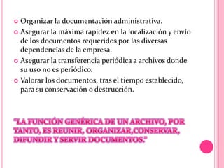  Organizar la documentación administrativa.
 Asegurar la máxima rapidez en la localización y envío
de los documentos requeridos por las diversas
dependencias de la empresa.
 Asegurar la transferencia periódica a archivos donde
su uso no es periódico.
 Valorar los documentos, tras el tiempo establecido,
para su conservación o destrucción.
 