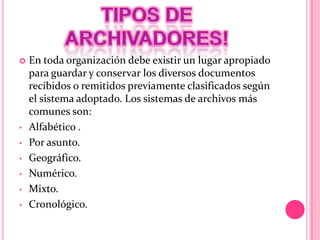  En toda organización debe existir un lugar apropiado
para guardar y conservar los diversos documentos
recibidos o remitidos previamente clasificados según
el sistema adoptado. Los sistemas de archivos más
comunes son:
• Alfabético .
• Por asunto.
• Geográfico.
• Numérico.
• Mixto.
• Cronológico.
 