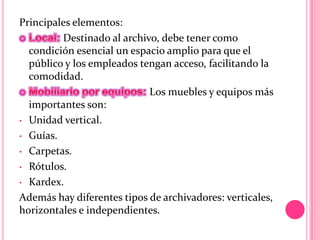 Principales elementos:
Destinado al archivo, debe tener como
condición esencial un espacio amplio para que el
público y los empleados tengan acceso, facilitando la
comodidad.
Los muebles y equipos más
importantes son:
• Unidad vertical.
• Guías.
• Carpetas.
• Rótulos.
• Kardex.
Además hay diferentes tipos de archivadores: verticales,
horizontales e independientes.
 