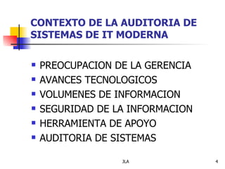 CONTEXTO DE LA AUDITORIA DE
SISTEMAS DE IT MODERNA

   PREOCUPACION DE LA GERENCIA
   AVANCES TECNOLOGICOS
   VOLUMENES DE INFORMACION
   SEGURIDAD DE LA INFORMACION
   HERRAMIENTA DE APOYO
   AUDITORIA DE SISTEMAS

                  JLA             4
 