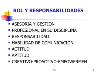 ROL Y RESPONSABILIDADES

   ASESORIA Y GESTION
   PROFESIONAL EN SU DISCIPLINA
   RESPONSABILIDAD
   HABILIDAD DE COMUNICACIÓN
   ACTITUD
   APTITUD
   CREATIVO-PROACTIVO-EMPOWERMEN
                   JLA              6
 