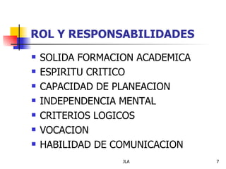 ROL Y RESPONSABILIDADES
   SOLIDA FORMACION ACADEMICA
   ESPIRITU CRITICO
   CAPACIDAD DE PLANEACION
   INDEPENDENCIA MENTAL
   CRITERIOS LOGICOS
   VOCACION
   HABILIDAD DE COMUNICACION
                  JLA            7
 