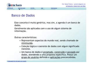 Prof. Rafael Pinheiro – rpinheiro2@gmail.com
                                                                          INTRODUÇÃO, CONCEITOS E HISTÓRIA
INTRODUÇÃO      BANCO DE DADOS   HISTÓRIA   SGBD   PROFISSIONAIS




       Banco de Dados

             Este conceito é muito genérico, mas sim, a agenda é um banco de
             dados.
             Geralmente são aplicados com o uso de algum sistema de
             informação.

             Outras características:
                 • Representam aspectos do mundo real, sendo chamado de
                    minimundo.
                 • Coleção lógica e coerente de dados com algum significado
                    inerente.
                 • Um banco de dados é projetado, construído e povoado por
                    dados, atendendo a uma proposta específica. Possui um
                    grupo de usuários definido e aplicações preconcebidas.
FUNDAMENTOS DE BANCO DE DADOS
 