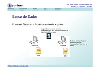 Prof. Rafael Pinheiro – rpinheiro2@gmail.com
                                                                                             INTRODUÇÃO, CONCEITOS E HISTÓRIA
INTRODUÇÃO      BANCO DE DADOS   HISTÓRIA        SGBD             PROFISSIONAIS




       Banco de Dados

       Primeiros Sistemas – Processamento de arquivos
                                            São gerados arquivos em formatos
                                            pré-estabelecidos para efetuar a comunicação.
                                            Exportação X Importação




                                                                                            Os dados são tratados pelo
                                                                                            sistema de destino e
                                                                                            incorporados em sua base de
                                                                                            dados




FUNDAMENTOS DE BANCO DE DADOS
 