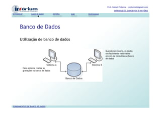 Prof. Rafael Pinheiro – rpinheiro2@gmail.com
                                                                                     INTRODUÇÃO, CONCEITOS E HISTÓRIA
INTRODUÇÃO           BANCO DE DADOS        HISTÓRIA   SGBD   PROFISSIONAIS




       Banco de Dados

       Utilização de banco de dados

                                                                             Quando necessário, os dados
                                                                             são facilmente retornados
                                                                             através de consultas ao banco
                                                                             de dados



             Cada sistema realiza as
             gravações no banco de dados




FUNDAMENTOS DE BANCO DE DADOS
 