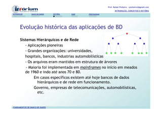 Prof. Rafael Pinheiro – rpinheiro2@gmail.com
                                                                          INTRODUÇÃO, CONCEITOS E HISTÓRIA
INTRODUÇÃO      BANCO DE DADOS   HISTÓRIA   SGBD   PROFISSIONAIS




       Evolução histórica das aplicações de BD

       Sistemas Hierárquicos e de Rede
          - Aplicações pioneiras
          - Grandes organizações: universidades,
          hospitais, bancos, industrias automobilísticas
          - Os arquivos eram mantidos em estrutura de árvores
           - Maioria foi implementada em mainframes no início em meados
          de 1960 e indo até anos 70 e 80.
                Em casos específicos existem até hoje bancos de dados
                  hierárquicos e de rede em funcionamento.
                Governo, empresas de telecomunicações, automobilísticas,
                  etc.


FUNDAMENTOS DE BANCO DE DADOS
 