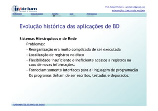 Prof. Rafael Pinheiro – rpinheiro2@gmail.com
                                                                          INTRODUÇÃO, CONCEITOS E HISTÓRIA
INTRODUÇÃO      BANCO DE DADOS   HISTÓRIA   SGBD   PROFISSIONAIS




       Evolução histórica das aplicações de BD

       Sistemas Hierárquicos e de Rede
           Problemas:
           - Reorganização era muito complicada de ser executada
           - Localização de registros no disco
           - Flexibilidade insuficiente e ineficiente acessos a registros no
             caso de novas informações.
           - Forneciam somente interfaces para a linguagem de programação
             Os programas tinham de ser escritos, testados e depurados.




FUNDAMENTOS DE BANCO DE DADOS
 
