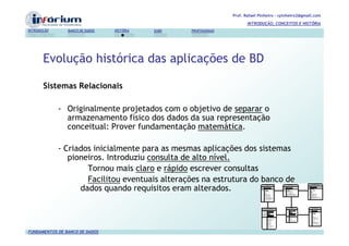 Prof. Rafael Pinheiro – rpinheiro2@gmail.com
                                                                          INTRODUÇÃO, CONCEITOS E HISTÓRIA
INTRODUÇÃO      BANCO DE DADOS   HISTÓRIA   SGBD   PROFISSIONAIS




       Evolução histórica das aplicações de BD

       Sistemas Relacionais

             - Originalmente projetados com o objetivo de separar o
               armazenamento físico dos dados da sua representação
               conceitual: Prover fundamentação matemática.

             - Criados inicialmente para as mesmas aplicações dos sistemas
                pioneiros. Introduziu consulta de alto nível.
                     Tornou mais claro e rápido escrever consultas
                     Facilitou eventuais alterações na estrutura do banco de
                   dados quando requisitos eram alterados.




FUNDAMENTOS DE BANCO DE DADOS
 