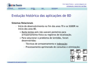 Prof. Rafael Pinheiro – rpinheiro2@gmail.com
                                                                          INTRODUÇÃO, CONCEITOS E HISTÓRIA
INTRODUÇÃO      BANCO DE DADOS   HISTÓRIA   SGBD   PROFISSIONAIS




       Evolução histórica das aplicações de BD

       Sistemas Relacionais
           – Início do desenvolvimento no fim dos anos 70 e os SGBDR no
             início dos anos 80.
               • Muito lentos pois não usavam ponteiros para
                 armazenamento físico ou registros de localização.
               • Para solucionar o problema de lentidão, foram
                 desenvolvidas:
                   – Técnicas de armazenamento e indexação;
                   – Processamento aprimorado de consultas e otimização;




FUNDAMENTOS DE BANCO DE DADOS
 