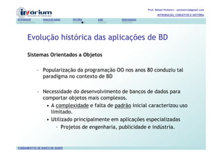 Prof. Rafael Pinheiro – rpinheiro2@gmail.com
                                                                          INTRODUÇÃO, CONCEITOS E HISTÓRIA
INTRODUÇÃO      BANCO DE DADOS   HISTÓRIA   SGBD   PROFISSIONAIS




       Evolução histórica das aplicações de BD

       Sistemas Orientados a Objetos

             – Popularização da programação OO nos anos 80 conduziu tal
               paradigma no contexto de BD

             – Necessidade do desenvolvimento de bancos de dados para
               comportar objetos mais complexos.
                • A complexidade e falta de padrão inicial caracterizou uso
                  limitado.
                • Utilizado principalmente em aplicações especializadas
                    – Projetos de engenharia, publicidade e indústria.


FUNDAMENTOS DE BANCO DE DADOS
 