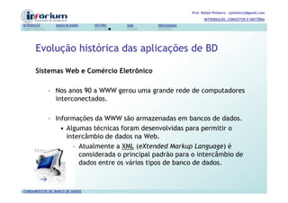 Prof. Rafael Pinheiro – rpinheiro2@gmail.com
                                                                          INTRODUÇÃO, CONCEITOS E HISTÓRIA
INTRODUÇÃO      BANCO DE DADOS   HISTÓRIA   SGBD   PROFISSIONAIS




       Evolução histórica das aplicações de BD

       Sistemas Web e Comércio Eletrônico

             – Nos anos 90 a WWW gerou uma grande rede de computadores
               interconectados.

             – Informações da WWW são armazenadas em bancos de dados.
                 • Algumas técnicas foram desenvolvidas para permitir o
                   intercâmbio de dados na Web.
                     – Atualmente a XML (eXtended Markup Language) é
                       considerada o principal padrão para o intercâmbio de
                       dados entre os vários tipos de banco de dados.



FUNDAMENTOS DE BANCO DE DADOS
 