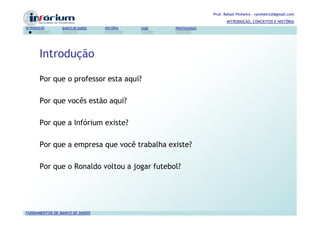 Prof. Rafael Pinheiro – rpinheiro2@gmail.com
                                                                          INTRODUÇÃO, CONCEITOS E HISTÓRIA
INTRODUÇÃO      BANCO DE DADOS   HISTÓRIA   SGBD   PROFISSIONAIS




       Introdução

       Por que o professor esta aqui?

       Por que vocês estão aqui?

       Por que a Infórium existe?

       Por que a empresa que você trabalha existe?

       Por que o Ronaldo voltou a jogar futebol?




FUNDAMENTOS DE BANCO DE DADOS
 
