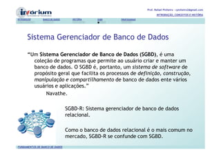 Prof. Rafael Pinheiro – rpinheiro2@gmail.com
                                                                              INTRODUÇÃO, CONCEITOS E HISTÓRIA
INTRODUÇÃO      BANCO DE DADOS     HISTÓRIA   SGBD     PROFISSIONAIS




       Sistema Gerenciador de Banco de Dados

       “Um Sistema Gerenciador de Banco de Dados (SGBD), é uma
         coleção de programas que permite ao usuário criar e manter um
         banco de dados. O SGBD é, portanto, um sistema de software de
         propósito geral que facilita os processos de definição, construção,
         manipulação e compartilhamento de banco de dados ente vários
         usuários e aplicações.”
              Navathe.

                                 SGBD-R: Sistema gerenciador de banco de dados
                                 relacional.

                                 Como o banco de dados relacional é o mais comum no
                                 mercado, SGBD-R se confunde com SGBD.
FUNDAMENTOS DE BANCO DE DADOS
 