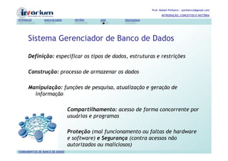 Prof. Rafael Pinheiro – rpinheiro2@gmail.com
                                                                             INTRODUÇÃO, CONCEITOS E HISTÓRIA
INTRODUÇÃO      BANCO DE DADOS     HISTÓRIA   SGBD    PROFISSIONAIS




       Sistema Gerenciador de Banco de Dados

       Definição: especificar os tipos de dados, estruturas e restrições

       Construção: processo de armazenar os dados

       Manipulação: funções de pesquisa, atualização e geração de
         informação

                                 Compartilhamento: acesso de forma concorrente por
                                 usuários e programas

                                 Proteção (mal funcionamento ou faltas de hardware
                                 e software) e Segurança (contra acessos não
                                 autorizados ou maliciosos)
FUNDAMENTOS DE BANCO DE DADOS
 
