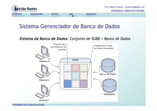 Prof. Rafael Pinheiro – rpinheiro2@gmail.com
                                                                          INTRODUÇÃO, CONCEITOS E HISTÓRIA
INTRODUÇÃO      BANCO DE DADOS   HISTÓRIA   SGBD   PROFISSIONAIS




       Sistema Gerenciador de Banco de Dados

       Sistema de Banco de Dados: Conjunto de SGBD + Banco de Dados




FUNDAMENTOS DE BANCO DE DADOS
 