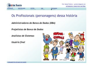 Prof. Rafael Pinheiro – rpinheiro2@gmail.com
                                                                          INTRODUÇÃO, CONCEITOS E HISTÓRIA
INTRODUÇÃO      BANCO DE DADOS   HISTÓRIA   SGBD   PROFISSIONAIS




       Os Profissionais (personagens) dessa história

       Administradores de Banco de Dados (DBA)

       Projetistas de Banco de Dados

       Analistas de Sistemas

       Usuário final




FUNDAMENTOS DE BANCO DE DADOS
 