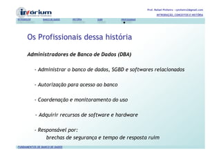 Prof. Rafael Pinheiro – rpinheiro2@gmail.com
                                                                          INTRODUÇÃO, CONCEITOS E HISTÓRIA
INTRODUÇÃO      BANCO DE DADOS   HISTÓRIA   SGBD   PROFISSIONAIS




       Os Profissionais dessa história

       Administradores de Banco de Dados (DBA)

             - Administrar o banco de dados, SGBD e softwares relacionados

             - Autorização para acesso ao banco

             - Coordenação e monitoramento do uso

             - Adquirir recursos de software e hardware

             - Responsável por:
                  brechas de segurança e tempo de resposta ruim
FUNDAMENTOS DE BANCO DE DADOS
 