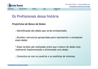 Prof. Rafael Pinheiro – rpinheiro2@gmail.com
                                                                          INTRODUÇÃO, CONCEITOS E HISTÓRIA
INTRODUÇÃO      BANCO DE DADOS   HISTÓRIA   SGBD   PROFISSIONAIS




       Os Profissionais dessa história

       Projetistas de Banco de Dados

             - Identificação dos dados que serão armazenados

             - Escolher estruturas apropriadas para representar e armazenar
             esses dados

             * Essas tarefas são realizadas antes que o banco de dados seja
             realmente implementado e alimentado com dados

             - Comunica-se com os usuários e os analistas de sistemas


FUNDAMENTOS DE BANCO DE DADOS
 