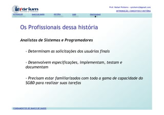 Prof. Rafael Pinheiro – rpinheiro2@gmail.com
                                                                          INTRODUÇÃO, CONCEITOS E HISTÓRIA
INTRODUÇÃO      BANCO DE DADOS   HISTÓRIA   SGBD   PROFISSIONAIS




       Os Profissionais dessa história

       Analistas de Sistemas e Programadores

             - Determinam as solicitações dos usuários finais

             - Desenvolvem especificações, implementam, testam e
             documentam

             - Precisam estar familiarizados com toda a gama de capacidade do
             SGBD para realizar suas tarefas




FUNDAMENTOS DE BANCO DE DADOS
 