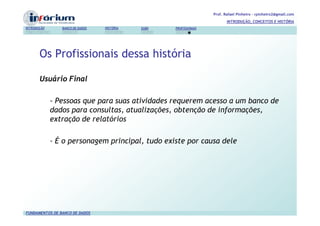 Prof. Rafael Pinheiro – rpinheiro2@gmail.com
                                                                          INTRODUÇÃO, CONCEITOS E HISTÓRIA
INTRODUÇÃO      BANCO DE DADOS   HISTÓRIA   SGBD   PROFISSIONAIS




       Os Profissionais dessa história

       Usuário Final

             - Pessoas que para suas atividades requerem acesso a um banco de
             dados para consultas, atualizações, obtenção de informações,
             extração de relatórios

             - É o personagem principal, tudo existe por causa dele




FUNDAMENTOS DE BANCO DE DADOS
 