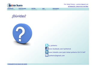 Prof. Rafael Pinheiro – rpinheiro2@gmail.com
                                                                               INTRODUÇÃO, CONCEITOS E HISTÓRIA
INTRODUÇÃO      BANCO DE DADOS   HISTÓRIA   SGBD        PROFISSIONAIS




       ¿Dúvidas?




                                                   @_rpinheiro

                                                   www.facebook.com/rpinheiro2

                                                   www.linkedin.com/pub/rafael-pinheiro/24/31/b47

                                                   rpinheiro2@gmail.com




FUNDAMENTOS DE BANCO DE DADOS
 