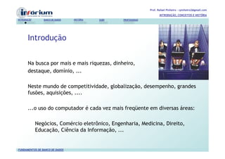 Prof. Rafael Pinheiro – rpinheiro2@gmail.com
                                                                          INTRODUÇÃO, CONCEITOS E HISTÓRIA
INTRODUÇÃO      BANCO DE DADOS   HISTÓRIA   SGBD   PROFISSIONAIS




       Introdução


       Na busca por mais e mais riquezas, dinheiro,
       destaque, domínio, ...

       Neste mundo de competitividade, globalização, desempenho, grandes
       fusões, aquisições, ....

       ...o uso do computador é cada vez mais freqüente em diversas áreas:

             Negócios, Comércio eletrônico, Engenharia, Medicina, Direito,
             Educação, Ciência da Informação, ...


FUNDAMENTOS DE BANCO DE DADOS
 