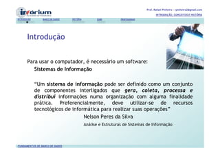Prof. Rafael Pinheiro – rpinheiro2@gmail.com
                                                                                      INTRODUÇÃO, CONCEITOS E HISTÓRIA
INTRODUÇÃO      BANCO DE DADOS   HISTÓRIA         SGBD         PROFISSIONAIS




       Introdução


       Para usar o computador, é necessário um software:
          Sistemas de Informação

             “Um sistema de informação pode ser definido como um conjunto
             de componentes interligados que gera, coleta, processa e
             distribui informações numa organização com alguma finalidade
             prática. Preferencialmente, deve utilizar-se de recursos
             tecnológicos de informática para realizar suas operações”
                                  Nelson Peres da Silva
                                            Análise e Estruturas de Sistemas de Informação




FUNDAMENTOS DE BANCO DE DADOS
 