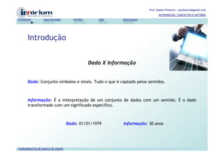 Prof. Rafael Pinheiro – rpinheiro2@gmail.com
                                                                                  INTRODUÇÃO, CONCEITOS E HISTÓRIA
INTRODUÇÃO      BANCO DE DADOS      HISTÓRIA      SGBD     PROFISSIONAIS




       Introdução


                                               Dado X Informação


       Dado: Conjunto símbolos e sinais. Tudo o que é captado pelos sentidos.



       Informação: É a interpretação de um conjunto de dados com um sentido. É o dado
       transformado com um significado específico.



                                 Dado: 01/01/1979          Informação: 30 anos




FUNDAMENTOS DE BANCO DE DADOS
 