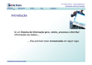 Prof. Rafael Pinheiro – rpinheiro2@gmail.com
                                                                              INTRODUÇÃO, CONCEITOS E HISTÓRIA
INTRODUÇÃO      BANCO DE DADOS     HISTÓRIA   SGBD     PROFISSIONAIS




       Introdução



             Se um Sistema de Informação gera, coleta, processa e distribui
             informações (ou dados)...

                                 ... Elas precisam estar armazenadas em algum lugar.




FUNDAMENTOS DE BANCO DE DADOS
 