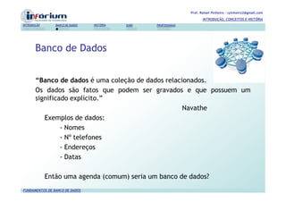 Prof. Rafael Pinheiro – rpinheiro2@gmail.com
                                                                          INTRODUÇÃO, CONCEITOS E HISTÓRIA
INTRODUÇÃO      BANCO DE DADOS   HISTÓRIA   SGBD   PROFISSIONAIS




       Banco de Dados


       “Banco de dados é uma coleção de dados relacionados.
       Os dados são fatos que podem ser gravados e que possuem um
       significado explícito.”
                                                    Navathe
          Exemplos de dados:
                - Nomes
                - Nº telefones
                - Endereços
                - Datas

             Então uma agenda (comum) seria um banco de dados?
FUNDAMENTOS DE BANCO DE DADOS
 