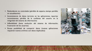 ENFOQUES DE BASE DE DATOS
ENFOQUE TRADICIONAL DE PROCESAMIENTO DE DATOS
• Redundancia no controlada (pérdida de espacio, tiempo perdido
en actualización)
• Inconsistencia de datos (errores en las aplicaciones, reportes
inconsistentes, pérdida de la confianza del usuario en la
integridad del sistema de información)
• Inflexibilidad (lenta evolución del sistema de información,
frustración de los usuarios)
• Escasa posibilidad de compartir datos (nuevas aplicaciones
requieren nuevos archivos con datos duplicados)
 