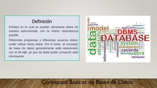 Conceptos Básicos de Bases de Datos
Definición
Entidad en la cual se pueden almacenar datos de
manera estructurada, con la menor redundancia
posible.
Diferentes programas y diferentes usuarios deben
poder utilizar estos datos. Por lo tanto, el concepto
de base de datos generalmente está relacionado
con el de red, ya que se debe poder compartir esta
información
 