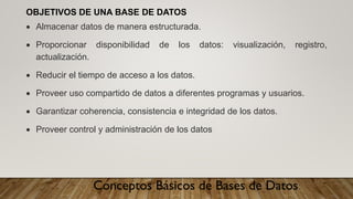 Conceptos Básicos de Bases de Datos
OBJETIVOS DE UNA BASE DE DATOS
• Almacenar datos de manera estructurada.
• Proporcionar disponibilidad de los datos: visualización, registro,
actualización.
• Reducir el tiempo de acceso a los datos.
• Proveer uso compartido de datos a diferentes programas y usuarios.
• Garantizar coherencia, consistencia e integridad de los datos.
• Proveer control y administración de los datos
 