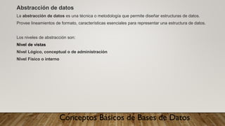 Conceptos Básicos de Bases de Datos
Abstracción de datos
La abstracción de datos es una técnica o metodología que permite diseñar estructuras de datos.
Provee lineamientos de formato, características esenciales para representar una estructura de datos.
Los niveles de abstracción son:
Nivel de vistas
Nivel Lógico, conceptual o de administración
Nivel Físico o interno
 