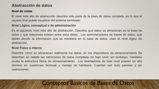 Conceptos Básicos de Bases de Datos
Abstracción de datos
Nivel de vistas
El nivel más alto de abstracción describe sólo parte de la base de datos completa. es lo que el
usuario final puede visualizar del sistema terminado
Nivel Lógico, conceptual o de administración
Es el siguiente nivel más alto de abstracción. Describe qué datos se almacenan en la base de
datos y qué relaciones existen entre esos datos. Los administradores de bases de datos, que
deben decidir la información que se mantiene en la base de datos, usan el nivel lógico de
abstracción.
Nivel Físico o interno
Describe cómo se almacenan realmente los datos. en los dispositivos de almacenamiento Se
describen en detalle las estructuras de datos complejas de bajo nivel; sin embargo, mantiene
oculta la estructura física de almacenamiento. Los diseñadores de este nivel poseen un alto
dominio en cuestiones técnicas y manejo de hardware. Cuentan con todo permiso y sin
restricciones.
 