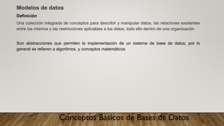 Conceptos Básicos de Bases de Datos
Modelos de datos
Definición
Una colección integrada de conceptos para describir y manipular datos, las relaciones existentes
entre los mismos y las restricciones aplicables a los datos, todo ello dentro de una organización
Son abstracciones que permiten la implementación de un sistema de base de datos; por lo
general se refieren a algoritmos, y conceptos matemáticos
 