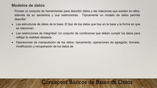 Conceptos Básicos de Bases de Datos
Modelos de datos
Provee un conjunto de herramientas para describir datos y las relaciones que existen en ellos,
además de su semántica y sus restricciones. Típicamente un modelo de datos permite
describir:
• Las estructuras de datos de la base: El tipo de los datos que hay en la base y la forma en que
se relacionan.
• Las restricciones de integridad: Un conjunto de condiciones que deben cumplir los datos para
reflejar la realidad deseada.
• Operaciones de manipulación de los datos: típicamente, operaciones de agregado, borrado,
modificación y recuperación de los datos de
 