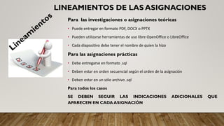 LINEAMIENTOS DE LAS ASIGNACIONES
Para las investigaciones o asignaciones teóricas
• Puede entregar en formato PDF, DOCX o PPTX
• Pueden utilizarse herramientas de uso libre OpenOffice o LibreOffice
• Cada diapositiva debe tener el nombre de quien la hizo
Para las asignaciones prácticas
• Debe entregarse en formato .sql
• Deben estar en orden secuencial según el orden de la asignación
• Deben estar en un sólo archivo .sql
Para todos los casos
SE DEBEN SEGUIR LAS INDICACIONES ADICIONALES QUE
APARECEN EN CADA ASIGNACIÓN
 