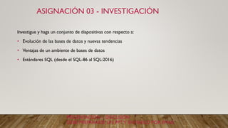 ASIGNACIÓN 03 - INVESTIGACIÓN
Investigue y haga un conjunto de diapositivas con respecto a:
• Evolución de las bases de datos y nuevas tendencias
• Ventajas de un ambiente de bases de datos
• Estándares SQL (desde el SQL-86 al SQL:2016)
PRESENTACIÓN – DISCUSIÓN
DEBE PREPARARSE UN PPTY ENVIARLO POR EMAIL
 