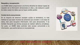 DBMS – CARACTERÍSTICAS GENERALES
Respaldo y recuperación.
Los SGBD deben proporcionar una forma eficiente de realizar copias de
respaldo de la información almacenada en ellos, y de restaurar a partir
de estas copias los datos que se hayan podido perder.
Control de la concurrencia.
En la mayoría de entornos (excepto quizás el doméstico), lo más
habitual es que sean muchas las personas que acceden a una base de
datos, bien para recuperar información, bien para almacenarla. Y es
también frecuente que dichos accesos se realicen deforma simultánea.
Así pues, un SGBD debe controlar este acceso concurrente a la
información, que podría derivar en inconsistencia}
 