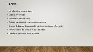 TEMAS
• Introducción a bases de datos
• Datos e Información
• Enfoques de Base de Datos
• Enfoque tradicional de procesamiento de datos
• Enfoque de base de datos para el tratamiento de datos e información
• Implementación del enfoque de base de datos
• Conceptos Básicos de Bases de Datos
 